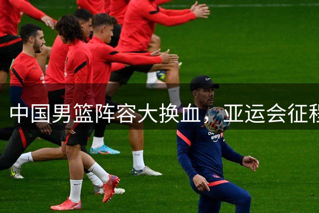中国男篮阵容大换血，亚运会征程面临新考验