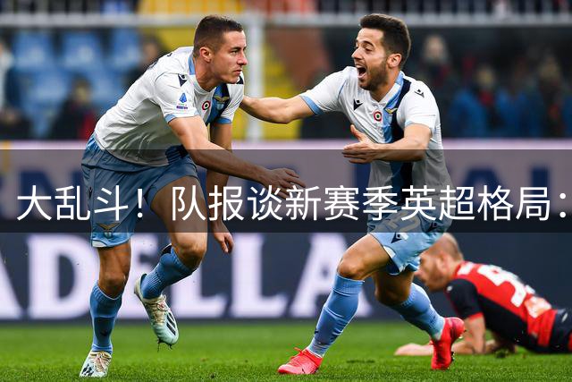 大乱斗！队报谈新赛季英超格局：枪手是夺冠大热，多队进入重建