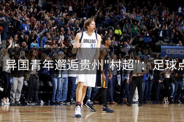 异国青年邂逅贵州"村超"：足球点燃乡村狂欢盛宴
