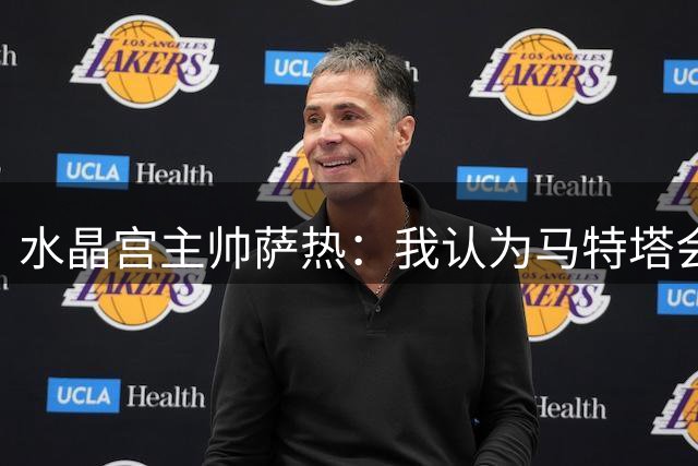 水晶宫主帅萨热：我认为马特塔会留下来；萨尔没合练是因伤病