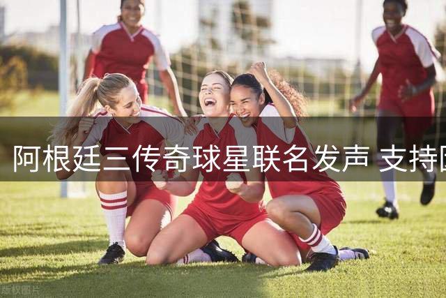 阿根廷三传奇球星联名发声 支持因凡蒂诺连任